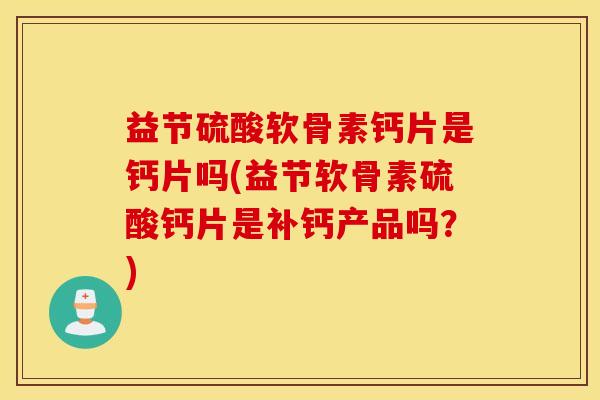益节硫酸软骨素钙片是钙片吗(益节软骨素硫酸钙片是补钙产品吗？)