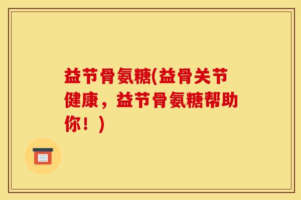 益节骨氨糖(益骨关节健康，益节骨氨糖帮助你！)