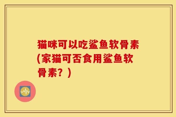 猫咪可以吃鲨鱼软骨素(家猫可否食用鲨鱼软骨素？)