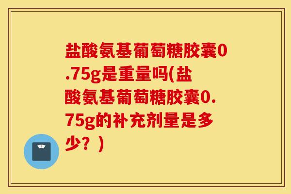 盐酸氨基葡萄糖胶囊0.75g是重量吗(盐酸氨基葡萄糖胶囊0.75g的补充剂量是多少？)