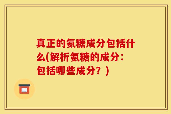 真正的氨糖成分包括什么(解析氨糖的成分：包括哪些成分？)