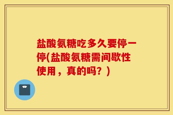 盐酸氨糖吃多久要停一停(盐酸氨糖需间歇性使用，真的吗？)