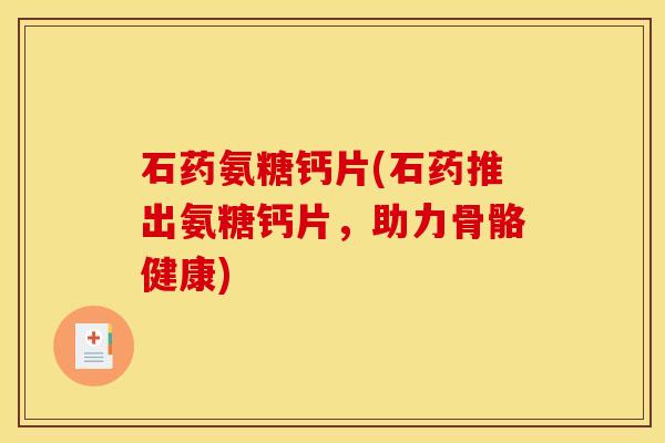 石药氨糖钙片(石药推出氨糖钙片，助力骨骼健康)
