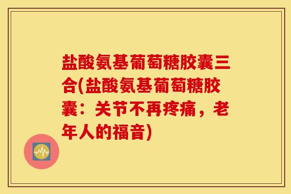 盐酸氨基葡萄糖胶囊三合(盐酸氨基葡萄糖胶囊：关节不再疼痛，老年人的福音)