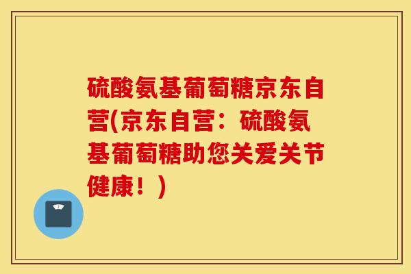 硫酸氨基葡萄糖京东自营(京东自营：硫酸氨基葡萄糖助您关爱关节健康！)