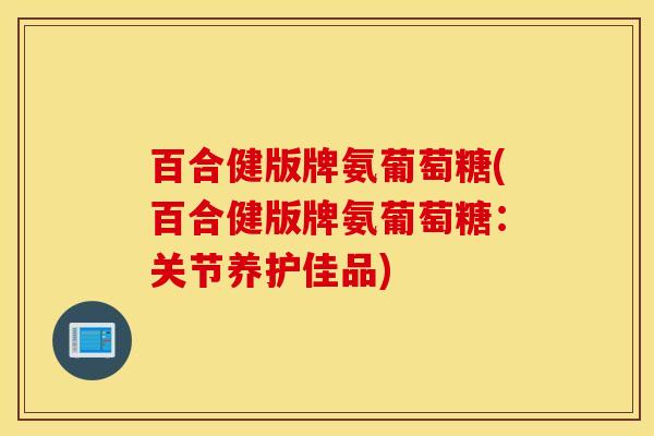 百合健版牌氨葡萄糖(百合健版牌氨葡萄糖：关节养护佳品)