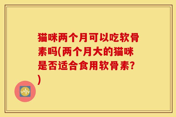 猫咪两个月可以吃软骨素吗(两个月大的猫咪是否适合食用软骨素？)