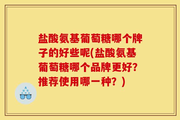 盐酸氨基葡萄糖哪个牌子的好些呢(盐酸氨基葡萄糖哪个品牌更好？推荐使用哪一种？)
