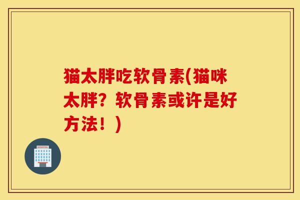 猫太胖吃软骨素(猫咪太胖？软骨素或许是好方法！)