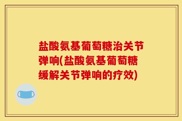 盐酸氨基葡萄糖治关节弹响(盐酸氨基葡萄糖缓解关节弹响的疗效)