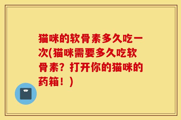 猫咪的软骨素多久吃一次(猫咪需要多久吃软骨素？打开你的猫咪的药箱！)