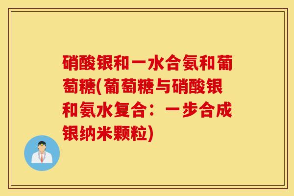 硝酸银和一水合氨和葡萄糖(葡萄糖与硝酸银和氨水复合：一步合成银纳米颗粒)
