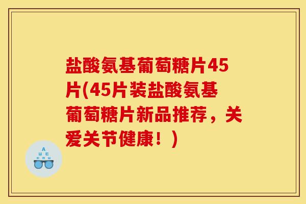 盐酸氨基葡萄糖片45片(45片装盐酸氨基葡萄糖片新品推荐，关爱关节健康！)