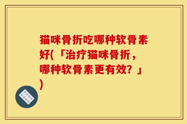猫咪骨折吃哪种软骨素好(「治疗猫咪骨折，哪种软骨素更有效？」)