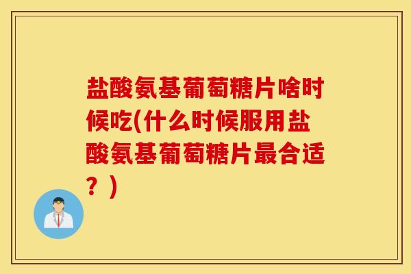 盐酸氨基葡萄糖片啥时候吃(什么时候服用盐酸氨基葡萄糖片最合适？)