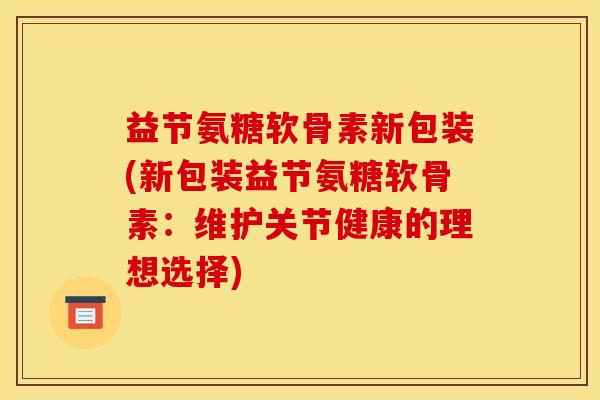益节氨糖软骨素新包装(新包装益节氨糖软骨素：维护关节健康的理想选择)