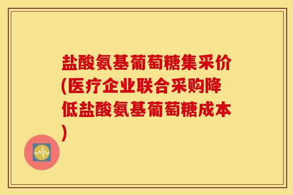 盐酸氨基葡萄糖集采价(医疗企业联合采购降低盐酸氨基葡萄糖成本) 盐酸氨基葡萄糖集采价(医疗企业联合采购降低盐酸氨基葡萄糖成本)