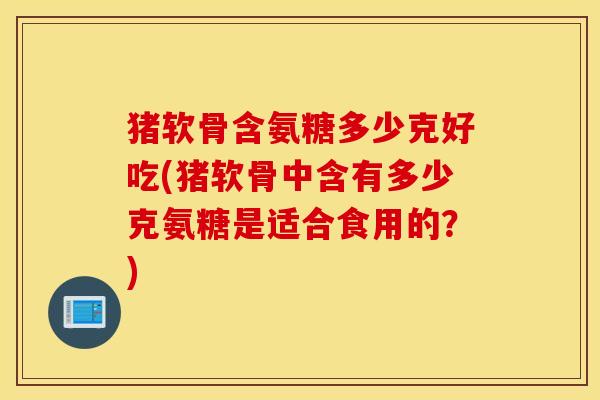 猪软骨含氨糖多少克好吃(猪软骨中含有多少克氨糖是适合食用的？)