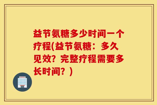 益节氨糖多少时间一个疗程(益节氨糖：多久见效？完整疗程需要多长时间？)