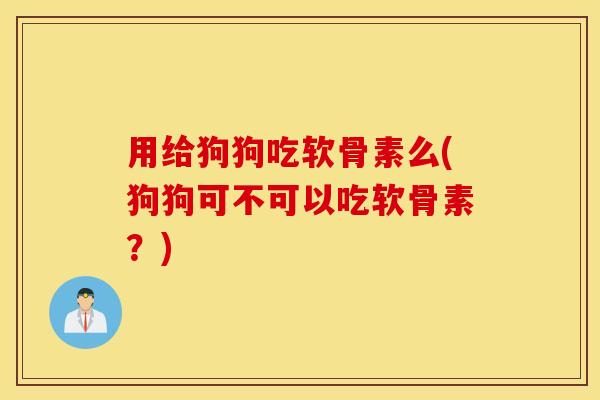 用给狗狗吃软骨素么(狗狗可不可以吃软骨素？)