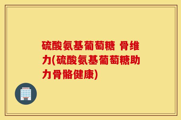 硫酸氨基葡萄糖 骨维力(硫酸氨基葡萄糖助力骨骼健康)