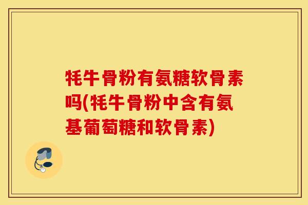 牦牛骨粉有氨糖软骨素吗(牦牛骨粉中含有氨基葡萄糖和软骨素)