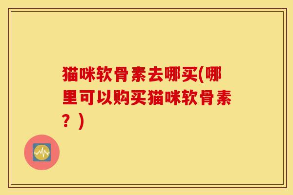 猫咪软骨素去哪买(哪里可以购买猫咪软骨素？)