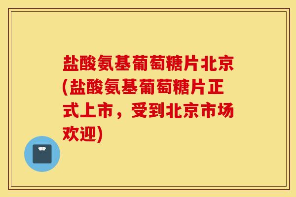 盐酸氨基葡萄糖片北京(盐酸氨基葡萄糖片正式上市，受到北京市场欢迎)