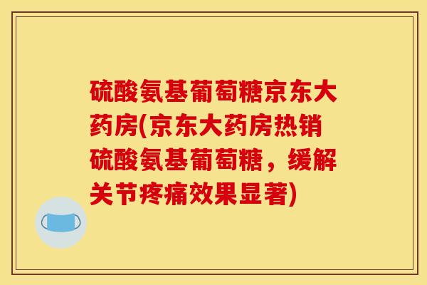 硫酸氨基葡萄糖京东大药房(京东大药房热销硫酸氨基葡萄糖，缓解关节疼痛效果显著)
