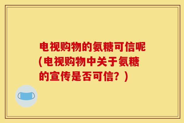 电视购物的氨糖可信呢(电视购物中关于氨糖的宣传是否可信？)