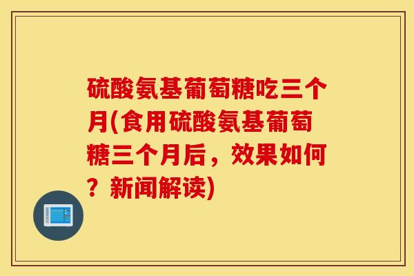 硫酸氨基葡萄糖吃三个月(食用硫酸氨基葡萄糖三个月后，效果如何？新闻解读)