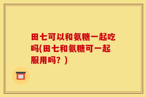 田七可以和氨糖一起吃吗(田七和氨糖可一起服用吗？)