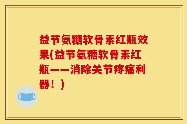 益节氨糖软骨素红瓶效果(益节氨糖软骨素红瓶——消除关节疼痛利器！)