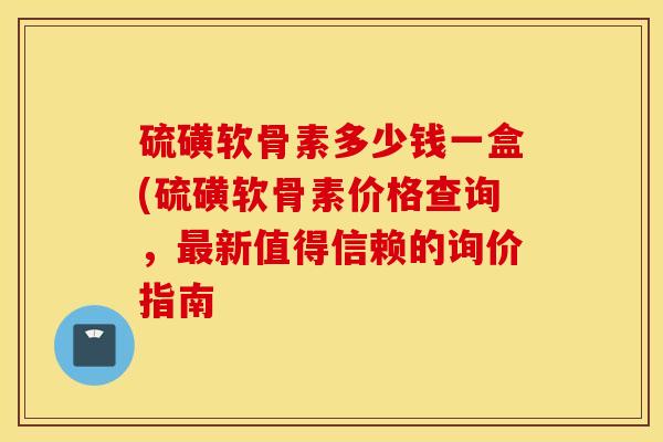 硫磺软骨素多少钱一盒(硫磺软骨素价格查询，最新值得信赖的询价指南