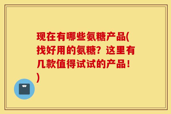 现在有哪些氨糖产品(找好用的氨糖？这里有几款值得试试的产品！)
