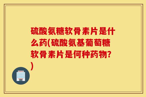 硫酸氨糖软骨素片是什么药(硫酸氨基葡萄糖软骨素片是何种药物？)