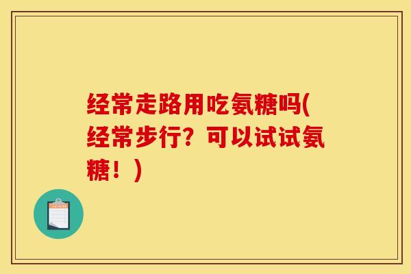 经常走路用吃氨糖吗(经常步行？可以试试氨糖！)