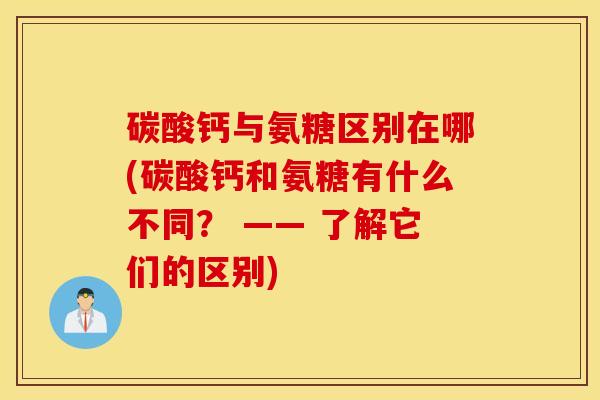 碳酸钙与氨糖区别在哪(碳酸钙和氨糖有什么不同？ —— 了解它们的区别)