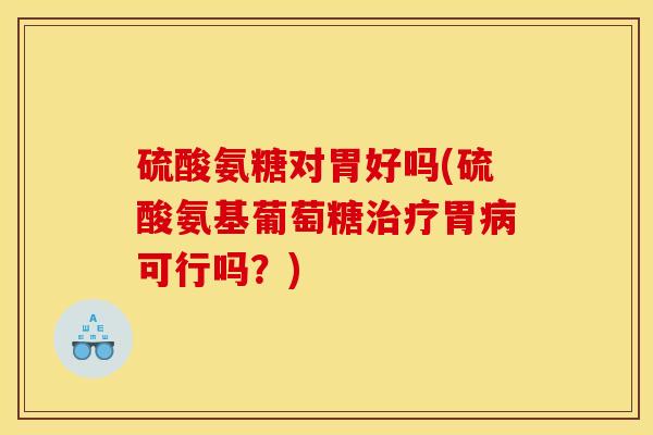 硫酸氨糖对胃好吗(硫酸氨基葡萄糖治疗胃病可行吗？)