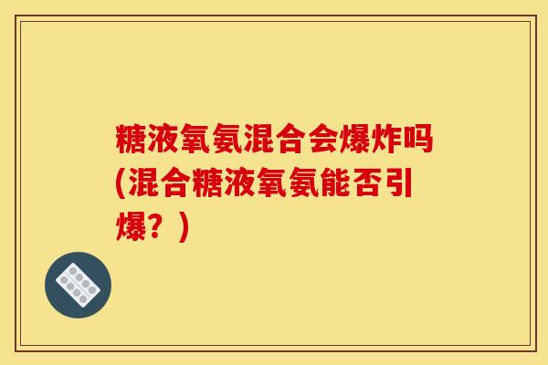 糖液氧氨混合会爆炸吗(混合糖液氧氨能否引爆?) 糖液氧氨混合会爆炸吗(混合糖液氧氨能否引爆?)
