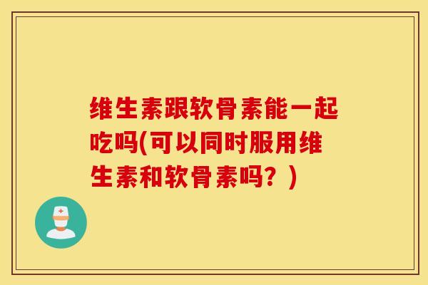 维生素跟软骨素能一起吃吗(可以同时服用维生素和软骨素吗？)