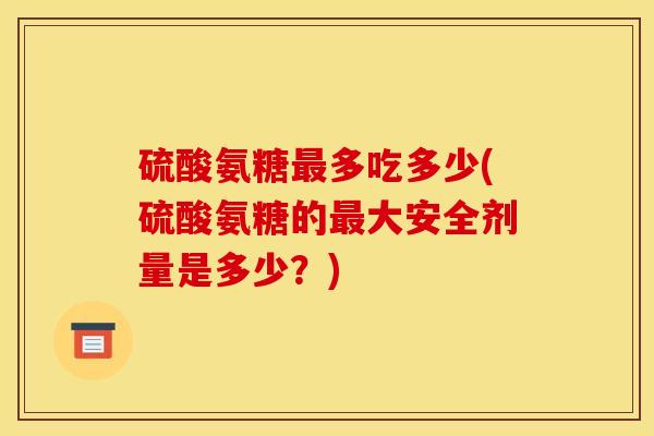 硫酸氨糖最多吃多少(硫酸氨糖的最大安全剂量是多少？)