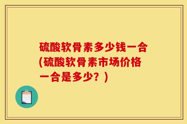 硫酸软骨素多少钱一合(硫酸软骨素市场价格一合是多少？)