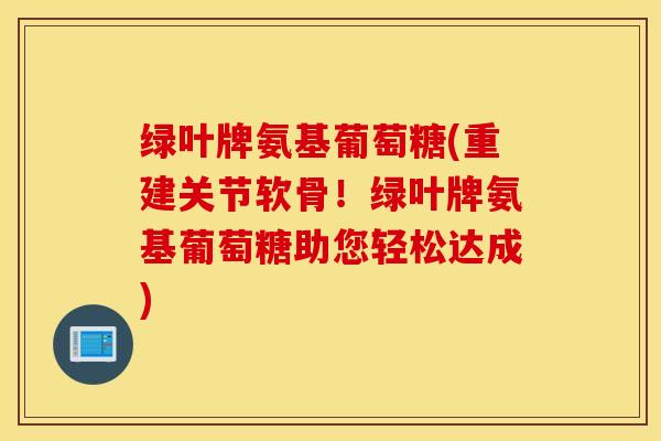 绿叶牌氨基葡萄糖(重建关节软骨！绿叶牌氨基葡萄糖助您轻松达成)