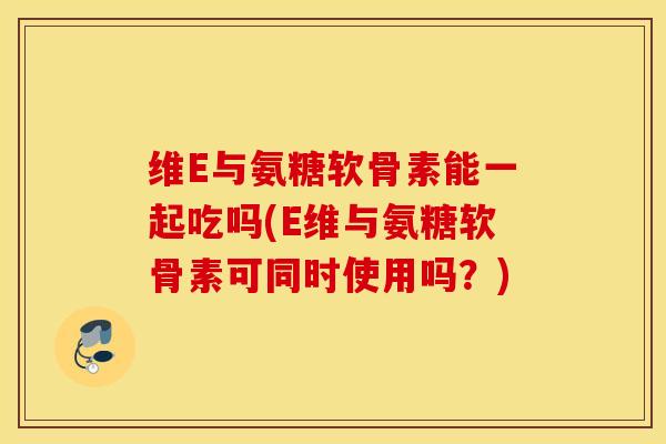 维E与氨糖软骨素能一起吃吗(E维与氨糖软骨素可同时使用吗？)