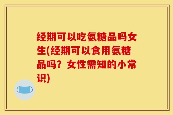经期可以吃氨糖品吗女生(经期可以食用氨糖品吗？女性需知的小常识)