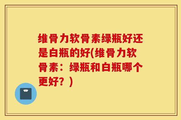 维骨力软骨素绿瓶好还是白瓶的好(维骨力软骨素：绿瓶和白瓶哪个更好？)