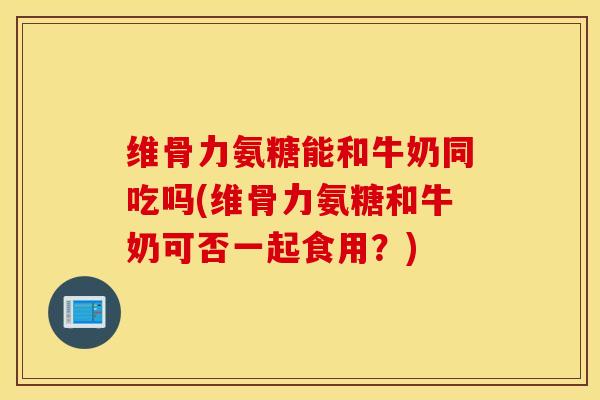 维骨力氨糖能和牛奶同吃吗(维骨力氨糖和牛奶可否一起食用？)