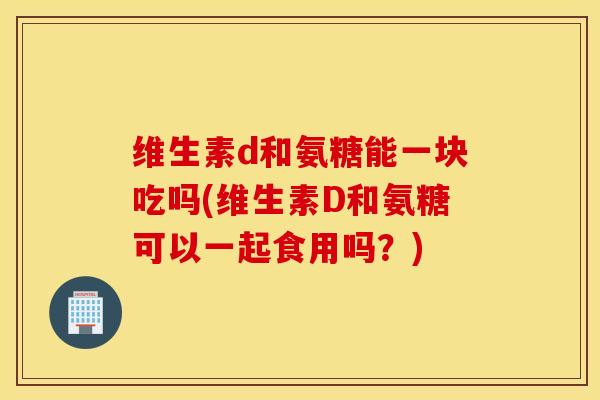 维生素d和氨糖能一块吃吗(维生素D和氨糖可以一起食用吗？)