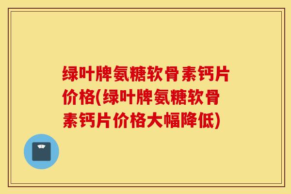 绿叶牌氨糖软骨素钙片价格(绿叶牌氨糖软骨素钙片价格大幅降低)